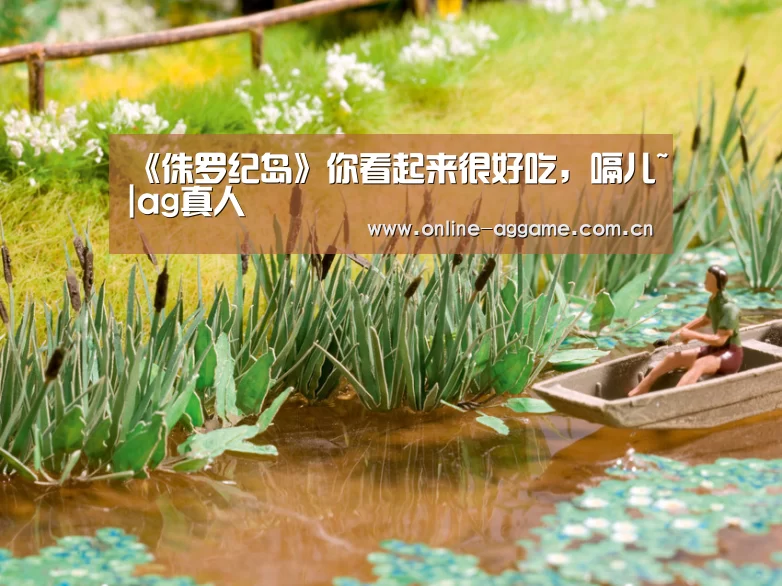 《侏罗纪岛》你看起来很好吃,嗝儿~|ag真人(图1) ag真人